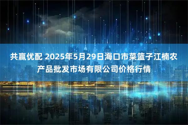 共赢优配 2025年5月29日海口市菜篮子江楠农产品批发市场有限公司价格行情