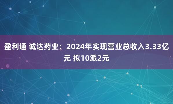 盈利通 诚达药业：2024年实现营业总收入3.33亿元 拟10派2元