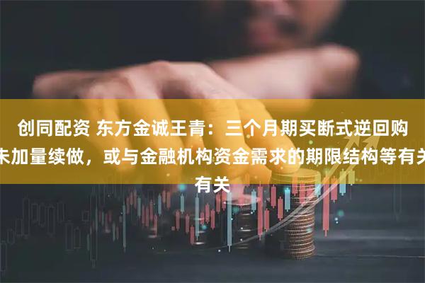 创同配资 东方金诚王青：三个月期买断式逆回购未加量续做，或与金融机构资金需求的期限结构等有关