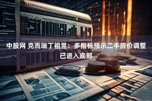 中股网 克而瑞丁祖昱：多指标预示二手房价调整已进入底部