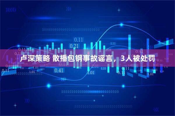 卢深策略 散播包钢事故谣言，3人被处罚