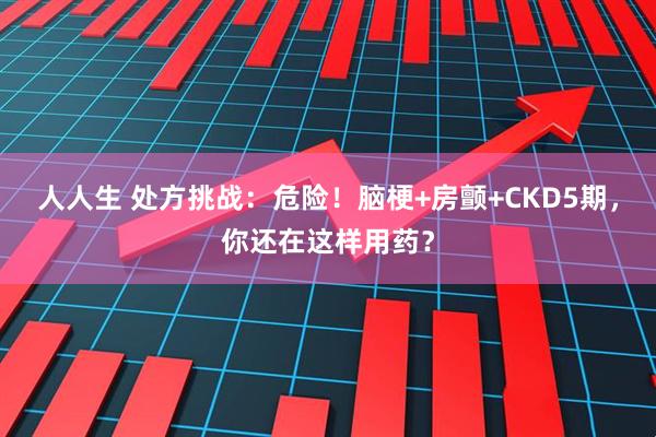 人人生 处方挑战：危险！脑梗+房颤+CKD5期，你还在这样用药？
