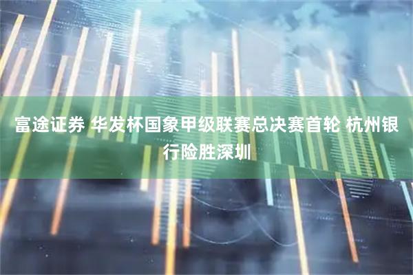 富途证券 华发杯国象甲级联赛总决赛首轮 杭州银行险胜深圳