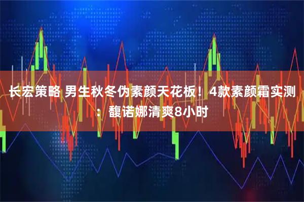 长宏策略 男生秋冬伪素颜天花板！4款素颜霜实测：馥诺娜清爽8小时