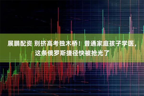 展鵬配资 别挤高考独木桥！普通家庭孩子学医，这条俄罗斯捷径快被抢光了