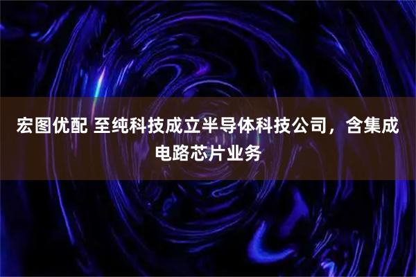宏图优配 至纯科技成立半导体科技公司，含集成电路芯片业务