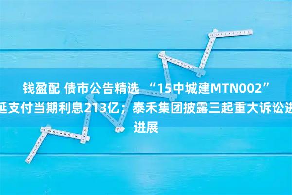 钱盈配 债市公告精选  “15中城建MTN002”递延支付当期利息213亿；泰禾集团披露三起重大诉讼进展
