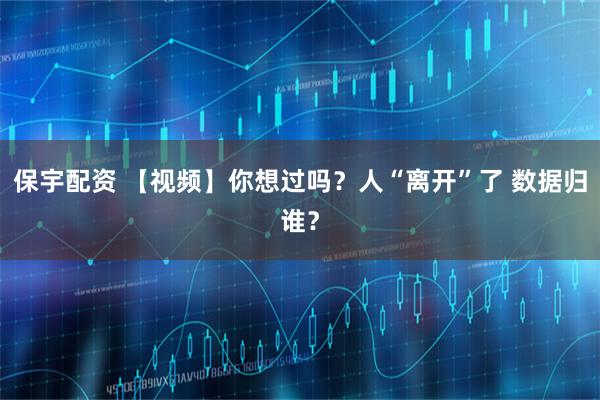 保宇配资 【视频】你想过吗？人“离开”了 数据归谁？