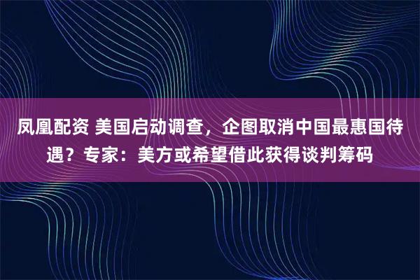 凤凰配资 美国启动调查，企图取消中国最惠国待遇？专家：美方或希望借此获得谈判筹码