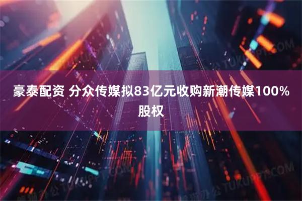 豪泰配资 分众传媒拟83亿元收购新潮传媒100%股权